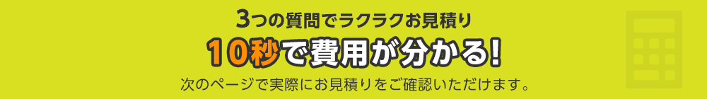 3つの質問でラクラクお見積り 10秒で費用が分かる！ 次のページで実際にお見積りをご確認いただけます。