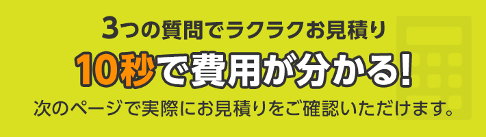 3つの質問でラクラクお見積り 10秒で費用が分かる！ 次のページで実際にお見積りをご確認いただけます。