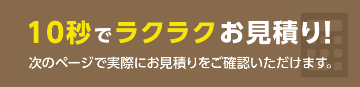 10秒でラクラクお見積り！次のページで実際にお見積りをご確認いただけます。