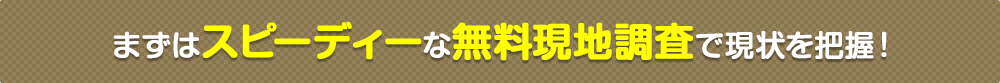 まずはスピーディーな無料現地調査で現状を把握！