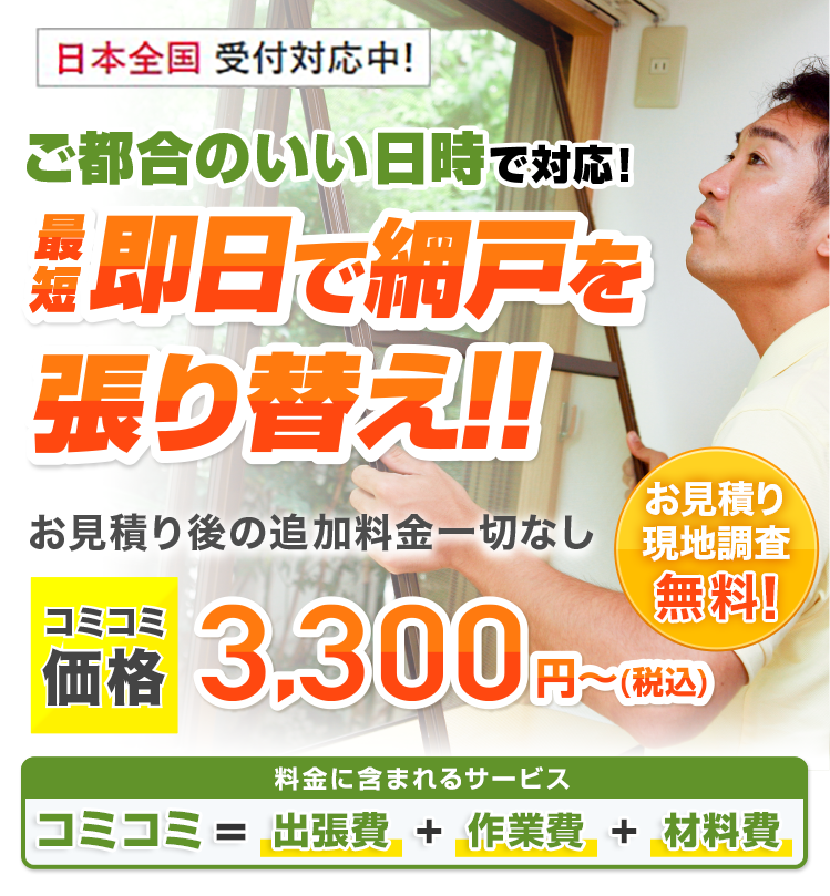 ご都合のいい日時で対応 最短即日で網戸を張り替え!! お見積り後の追加料金一切なし 基本料金＋作業料金＋出張費合わせて3.300円（税込）～ご要望に合わせてプロがご提案！