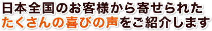 日本全国のお客様から寄せられた たくさんの喜びの声をご紹介します